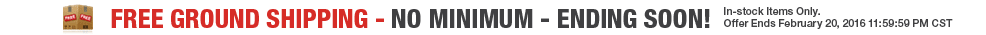 FREE GROUND SHIPPING - NO MINIMUM - ENDING SOON! - In-stock Items Only. Offer Ends February 20, 2016 11:59:59 PM CST. FREE GROUND SHIPPING - NO MINIMUM - ENDING SOON! - In-stock Items Only. Offer Ends February 20, 2016 11:59:59 PM CST.