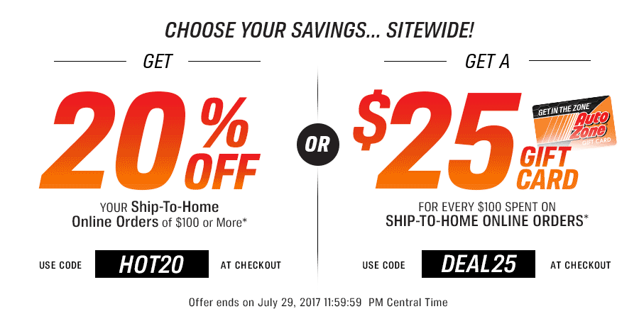 GET 20% OFF FOR ONLINE SHIP-TO-HOME ORDERS OF $100 OR MORE.* Use Code: HOT20 AT CHECKOUT OR GET A $25 GIFT CARD FOR EVERY $100 SPENT ON SHIP-TO-HOME ONLINE ORDERS.* Use Code: DEAL25 AT CHECKOUT Offer ends on July 29, 2017 11:59:59 PM Central Time