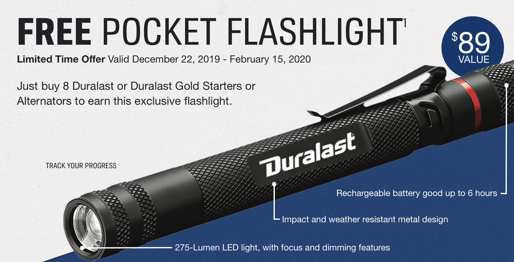Free Pocket Flashlight. $89 value. Just buy 8 Duralast or Duralast Gold starts or Alternatos to earn this exclusive flashlight. Valid 12/22/19 - 2/15/2020