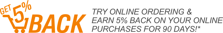 Get 5% back. Try online Ordering and Earn 5% back on your online purchases for 90 days*
