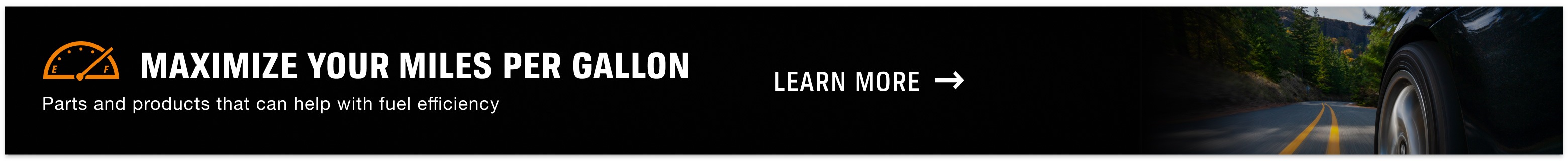 Maximize your miles per gallon. Parts and products that can help with fuel efficiency. Learn More.