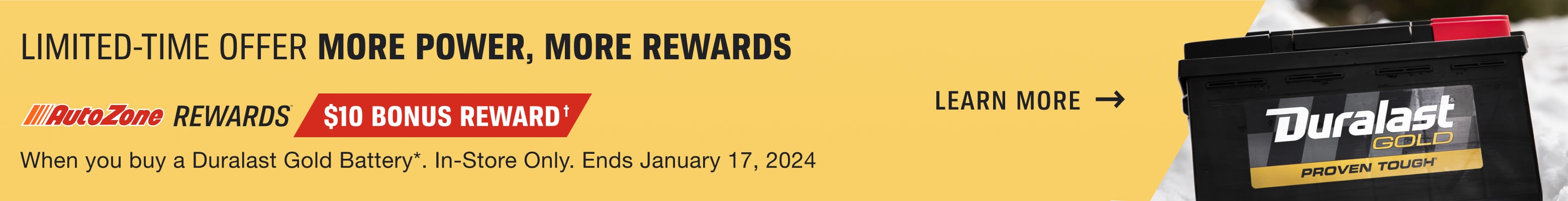 AutoZone Rewards Members Get a $10 Bonus Reward† when you buy a Duralast Gold Battery*. In-Store Only. Offer ends January 17, 2024. Learn More.