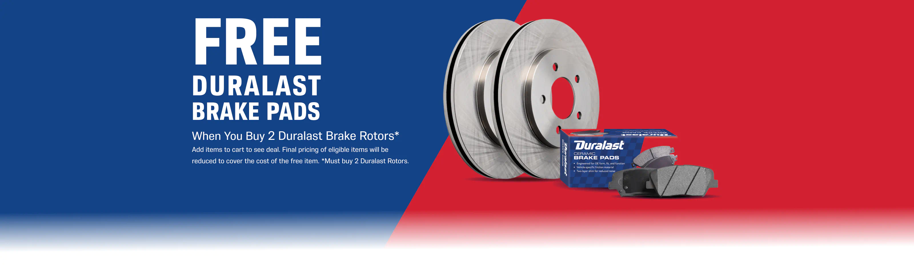 FREE Duralast Brake Pads - When You Buy 2 duralast brake rotors* - Add items to cart to see deal. Final pricing of eligible items will be reduced to cover the cost of the free item. -*Must buy 2 Duralast Rotors.