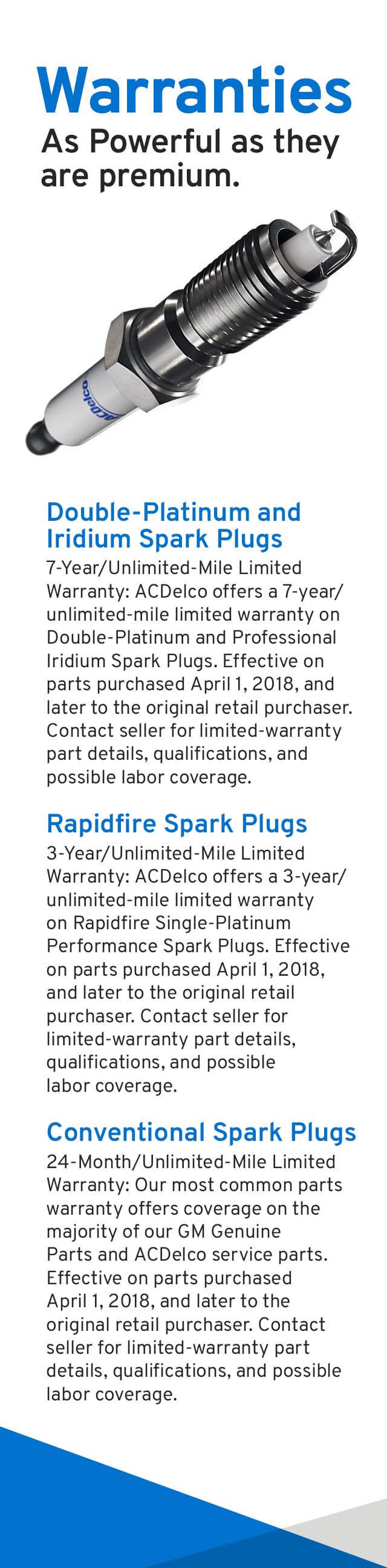 ACDelco Warranties - As powerful as they are premium. Double-Platinum & Iridium Spark Plugs - 7-Year, Unlimited-Mile Limited Warranty: ACDelco offers a 7-year/unlimited-mile limited warranty on Double-Platinum and Professional Iridium Spark Plugs. Effective on parts purchased April 1, 2018, and later to the original retail purchaser. Contact seller for limited-warranty part details, qualifications, and possible labor coverage. Rapidfire Spark Plugs - 3-Year, Unlimited-Mile Limited Warranty: ACDelco offers a 3-year/unlimited-mile limited warranty on Rapidfire Single-Platinum Performance Spark Plugs. Effective on parts purchased April 1, 2018, and later to the original retail purchaser. Contact seller for limited-warranty part details, qualifications, and possible labor coverage. Conventional Spark Plugs - 24-Month, Unlimited-Mile Limited Warranty: ACDelco’s most common parts warranty offers coverage on the majority of our GM Genuine Parts and ACDelco service replacement parts. Effective on parts purchased April 1, 2018, and later to the original retail purchaser. Contact seller for limited-warranty part details, qualifications, and possible labor coverage.