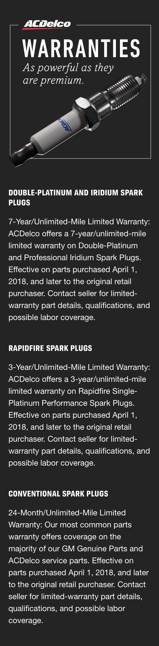ACDelco Warranties - As powerful as they are premium. Double-Platinum & Iridium Spark Plugs - 7-Year, Unlimited-Mile Limited Warranty: ACDelco offers a 7-year/unlimited-mile limited warranty on Double-Platinum and Professional Iridium Spark Plugs. Effective on parts purchased April 1, 2018, and later to the original retail purchaser. Contact seller for limited-warranty part details, qualifications, and possible labor coverage. Rapidfire Spark Plugs - 3-Year, Unlimited-Mile Limited Warranty: ACDelco offers a 3-year/unlimited-mile limited warranty on Rapidfire Single-Platinum Performance Spark Plugs. Effective on parts purchased April 1, 2018, and later to the original retail purchaser. Contact seller for limited-warranty part details, qualifications, and possible labor coverage. Conventional Spark Plugs - 24-Month, Unlimited-Mile Limited Warranty: ACDelco’s most common parts warranty offers coverage on the majority of our GM Genuine Parts and ACDelco service replacement parts. Effective on parts purchased April 1, 2018, and later to the original retail purchaser. Contact seller for limited-warranty part details, qualifications, and possible labor coverage.