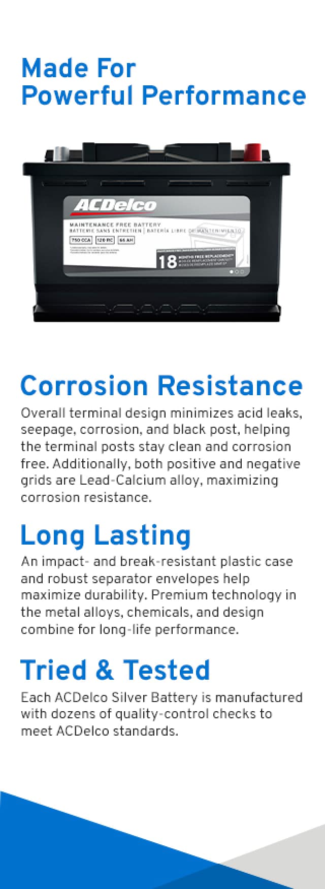 Made for powerful performance. CORROSION-RESISTANT : Overall terminal design minimizes acid leaks, seepage, corrosion, and black post, helping the terminal posts stay clean and corrosion free. Additionally, both positive and negative grids are Lead-Calcium alloy, maximizing corrosion resistance. LONG-LASTING : An impact- and break-resistant plastic case and robust separator envelopes help maximize durability. Premium technology in the metal alloys, chemicals, and design combine for long-life performance. TRIED & TESTED : Each ACDelco Silver Battery is manufactured with dozens of quality-control checks to meet ACDelco standards.