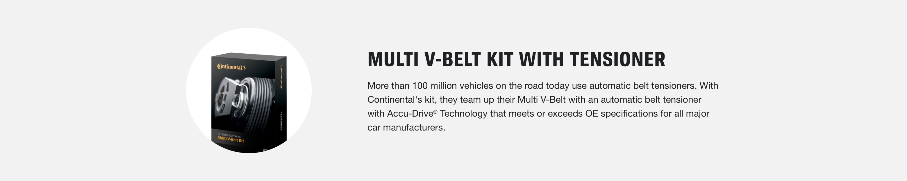 Multi V-Belt Kit with Tensioner: More than 100 million vehicles on the road today use automatic belt tensioners. With Continental's kit, they team up their Multi V-Belt with an automatic belt tensioner with Accu-Drive® Technology that meets or exceeds OE specifications for all major car manufacturers.