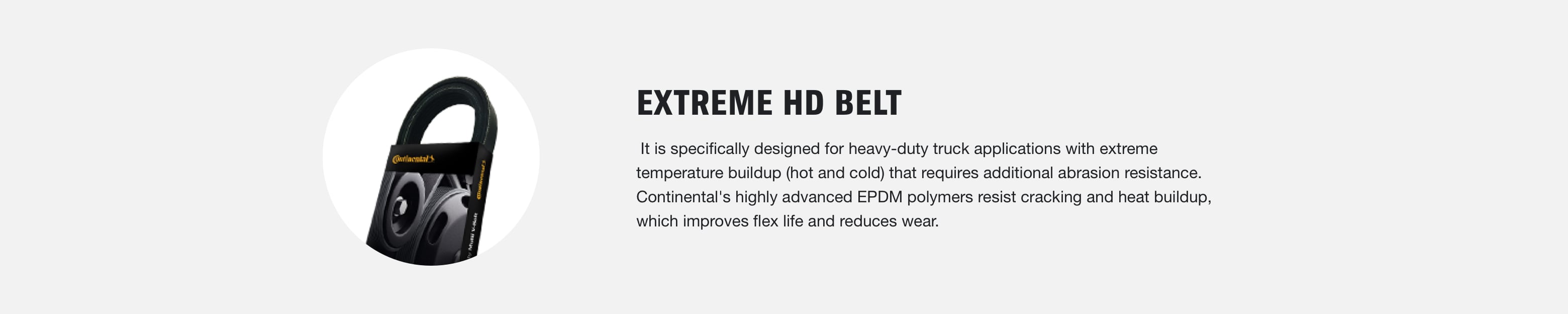 Extreme HD Belt: It is specifically designed for heavy-duty truck applications with extreme temperature buildup (hot and cold) that requires additional abrasion resistance. Continental's highly advanced EPDM polymers resist cracking and heat buildup, which improves flex life and reduces wear.