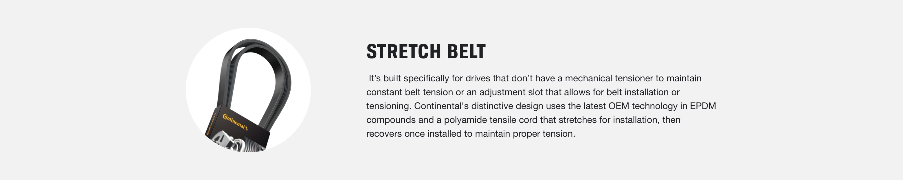 Stretch Belt: Extreme HD Belt: It is specifically designed for heavy-duty truck applications with extreme temperature buildup (hot and cold) that requires additional abrasion resistance. Continental's highly advanced EPDM polymers resist cracking and heat buildup, which improves flex life and reduces wear.