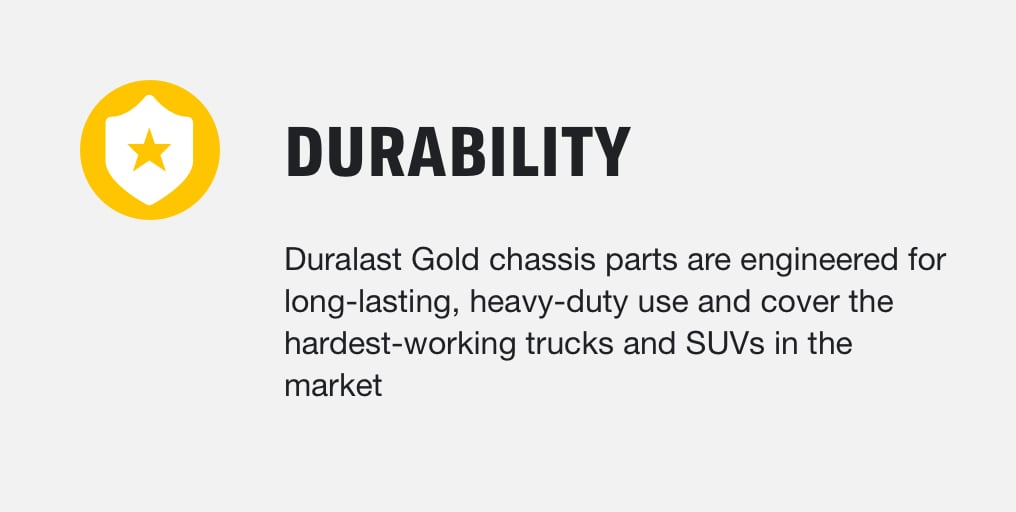 Durability - Duralast Gold chassis parts are engineered for long-lasting, heavy-duty use and cover the hardest-working trucks and SUVs in the market 