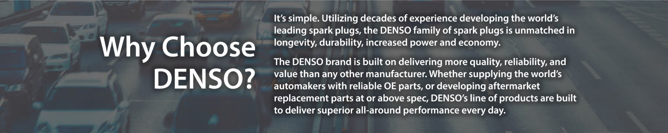 Why choose DENSO? - It’s simple. Utilizing decades of experience developing the world’s leading spark plugs, the DENSO family of spark plugs is unmatched in longevity, durability, increased power and economy. The DENSO brand is built on delivering more quality, reliability, and value than any other manufacturer. Whether supplying the world’s automakers with reliable OE parts, or developing aftermarket replacement parts at or above spec, DENSO’s line of products are built to deliver superior all-around performance every day.