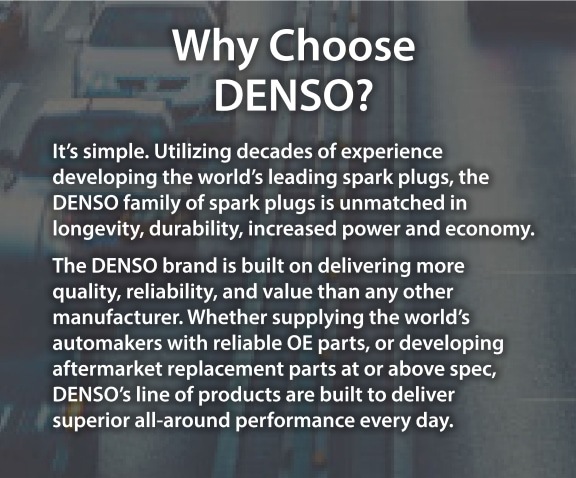 Why choose DENSO? - It’s simple. Utilizing decades of experience developing the world’s leading spark plugs, the DENSO family of spark plugs is unmatched in longevity, durability, increased power and economy. The DENSO brand is built on delivering more quality, reliability, and value than any other manufacturer. Whether supplying the world’s automakers with reliable OE parts, or developing aftermarket replacement parts at or above spec, DENSO’s line of products are built to deliver superior all-around performance every day.