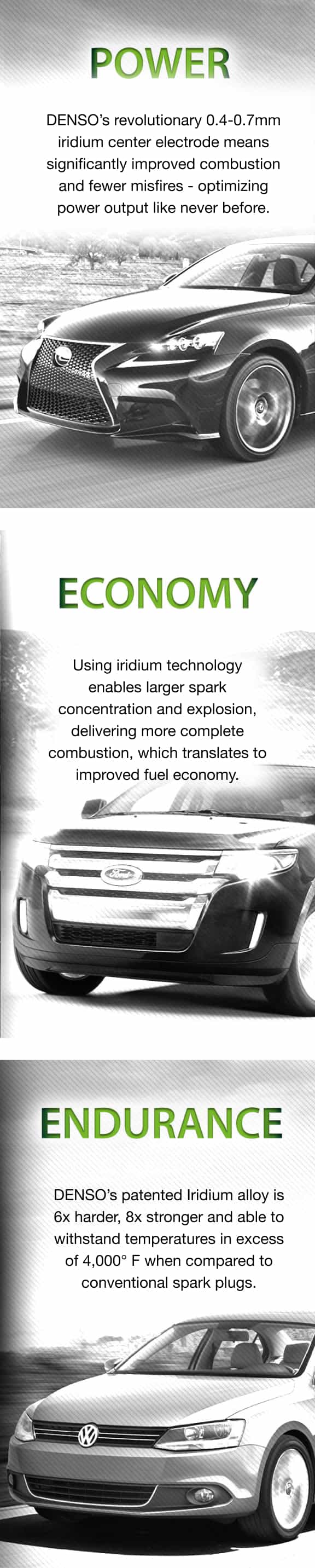 POWER - DENSO’s revolutionary 0.4-0.7mm iridium center electrode means significantly improved combustion and fewer misfires - optimizing power output like never before. ECONOMY - Using iridium technology enables larger spark concentration and explosion, delivering more complete combustion, which translates to improved fuel economy. ENDURANCE - DENSO’s patented Iridium alloy is 6x harder, 8x stronger and able to withstand temperatures in excess of 4,000° F when compared to conventional spark plugs.