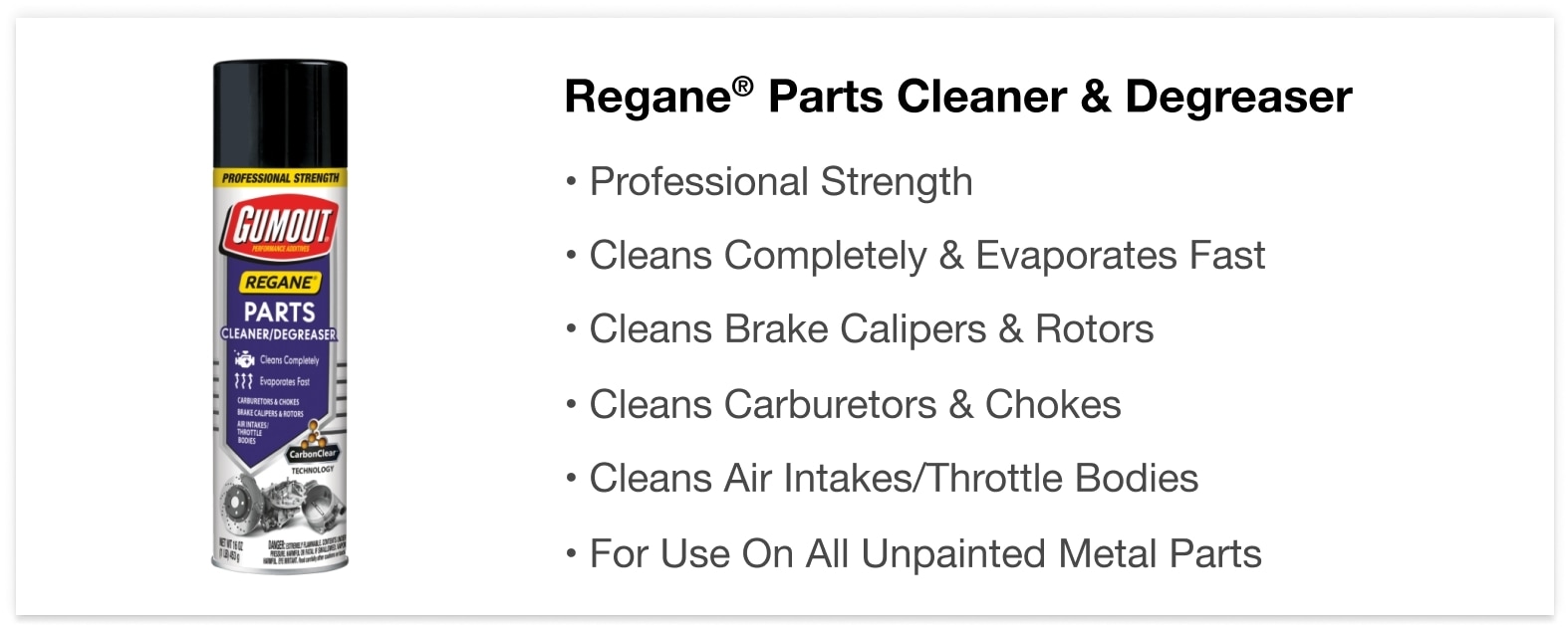 Regane® Parts Cleaner & Degreaser - • Professional Strength • Cleans Completely & Evaporates Fast • Cleans Brake Calipers & Rotors • Cleans Carburetors & Chokes • Cleans Air Intakes/Throttle Bodies • For Use On All Unpainted Metal Parts