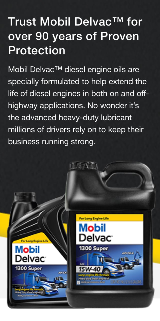 Stretch Belt: Trust Mobil Delvac™ for over 90 years of Proven Protection - Mobil Delvac™ diesel engine oils are specially formulated to help extend the life of diesel engines in both on and off-highway applications. No wonder it’s the advanced heavy-duty lubricant millions of drivers rely on to keep their business running strong.