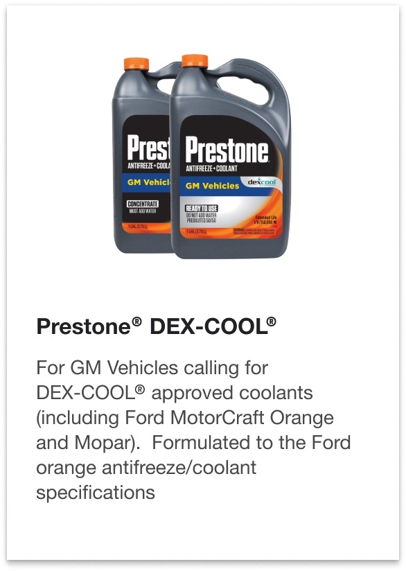 Prestone® DEX-COOL® - For GM Vehicles calling for DEX-COOL® approved coolants (including Ford MotorCraft Orange and Mopar). Formulated to the Ford orange antifreeze/coolant specifications