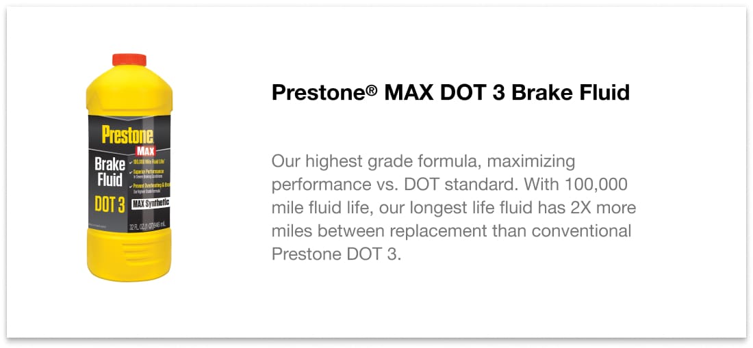 Prestone MAX DOT 3 Brake Fluid - Our highest grade formula, maximizing performance vs. DOT standard. With 100,000 mile fluid life, our longest life fluid has 2X more miles between replacement than conventional Prestone DOT 3.