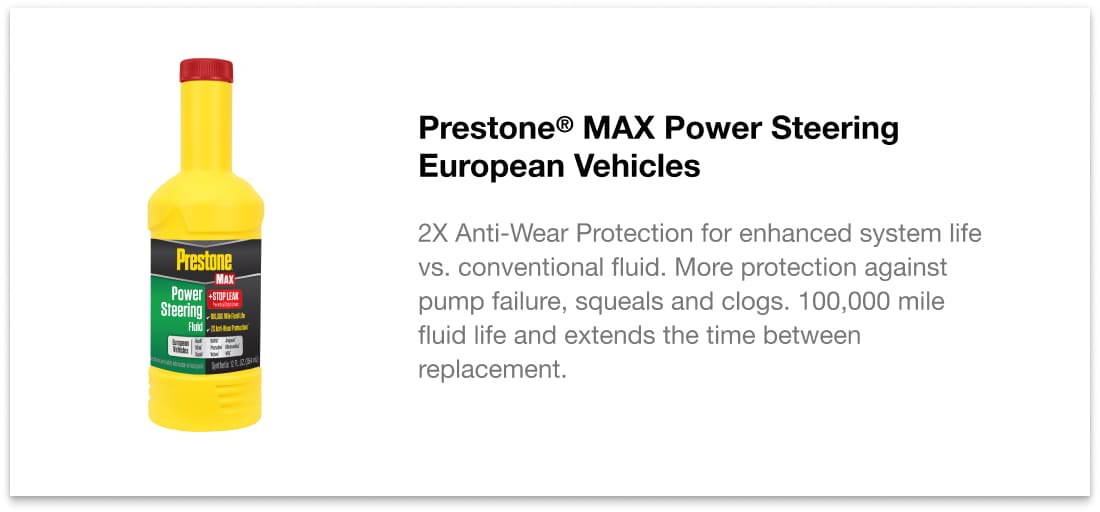 Prestone MAX Power Steering European Vehicles - 2X Anti-Wear Protection for enhanced system life vs. conventional fluid. More protection against pump failure, squeals and clogs. 100,000 mile fluid life and extends the time between replacement.
