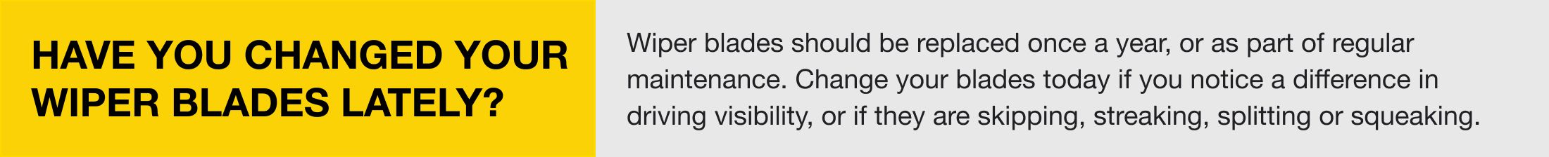 Have you changed your wiper blades lately? Wiper blades should be replaced once a year, or as part of regular maintenance. Change your blades today if you notice a difference in driving visibility, or if they are skipping, streaking, splitting or squeaking
