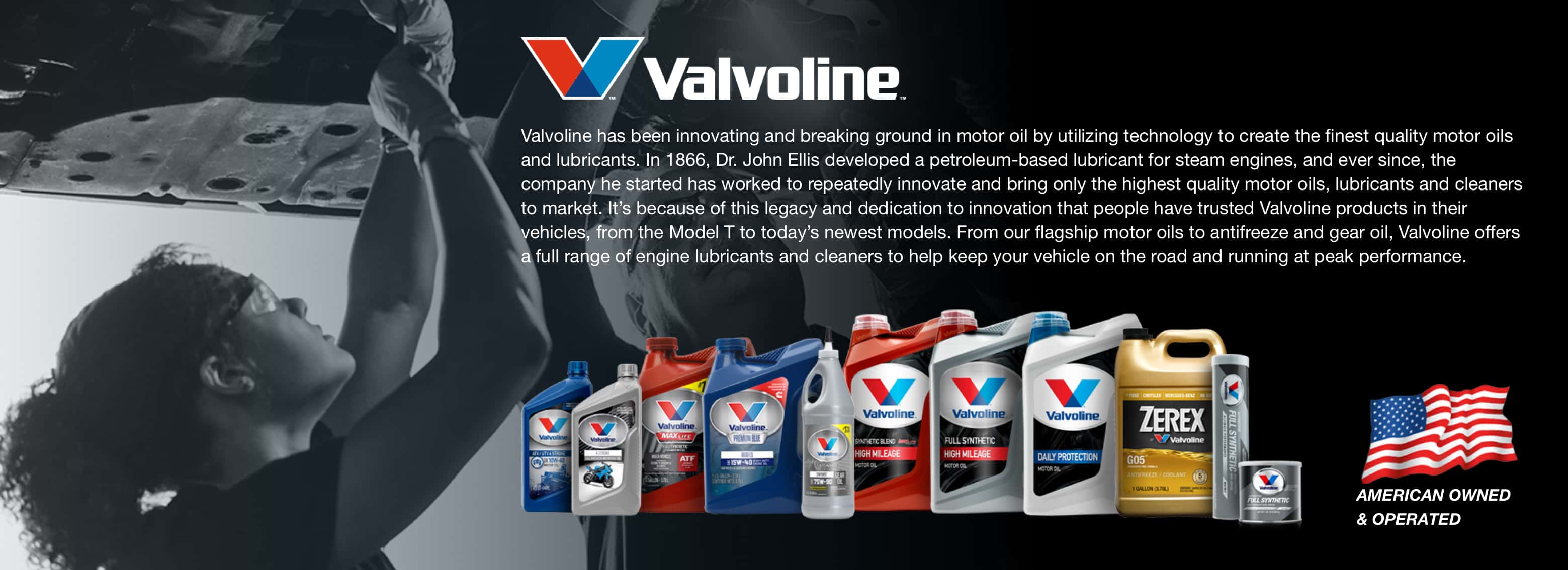 Valvoline has been innovating and breaking ground in motor oil by utilizing technology to create the finest quality motor oils and lubricants. In 1866, Dr. John Ellis developed a petroleum-based lubricant for steam engines, and ever since, the company he started has worked to repeatedly innovate and bring only the highest quality motor oils, lubricants and cleaners to market. It’s because of this legacy and dedication to innovation that people have trusted Valvoline products in their vehicles, from the Model T to today’s newest models. From our flagship motor oils to antifreeze and gear oil, Valvoline offers a full range of engine lubricants and cleaners to help keep your vehicle on the road and running at peak performance.