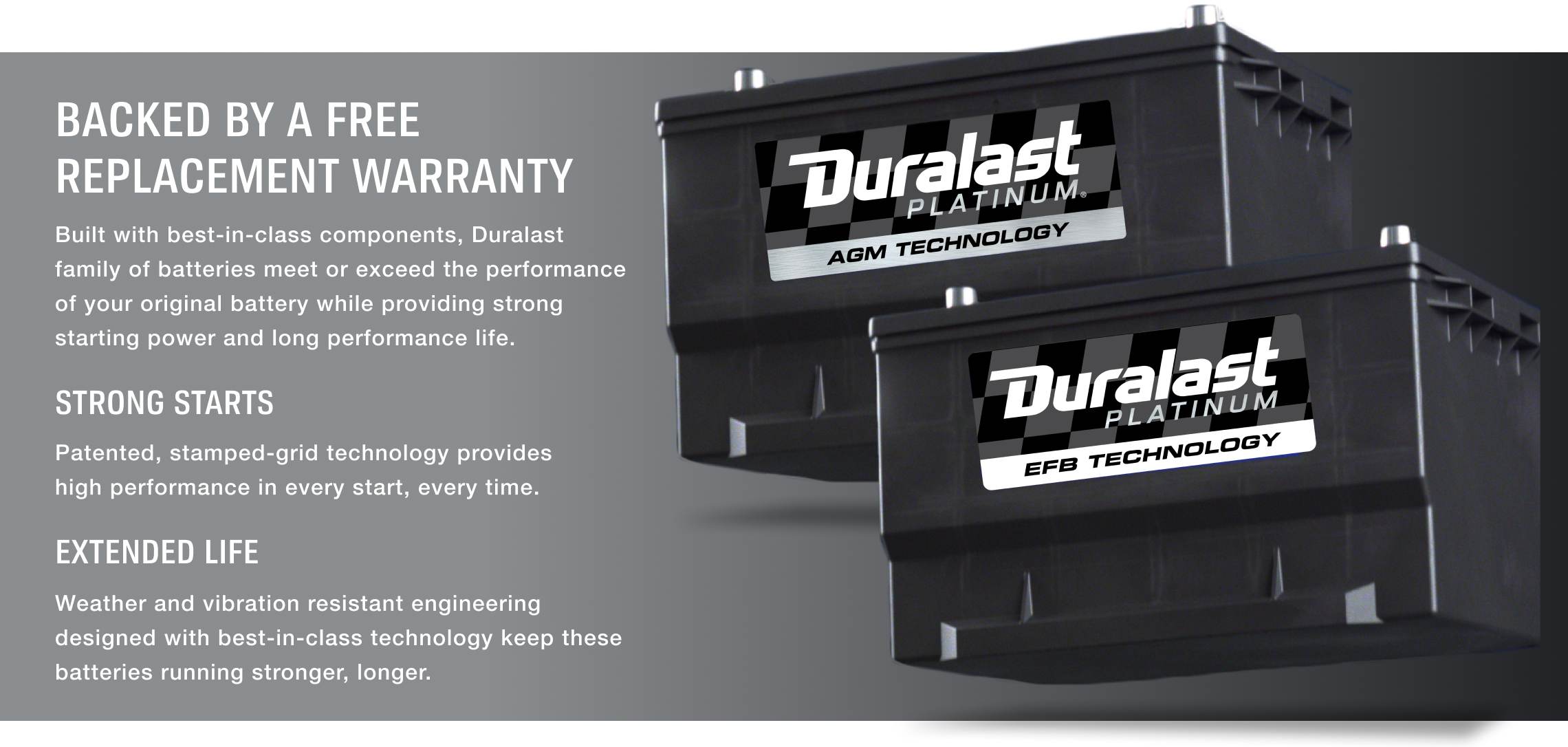 Built with best-in-class components, Duralast family of batteries meet or exceed the performance of your original battery while providing strong starting power and long performance life.