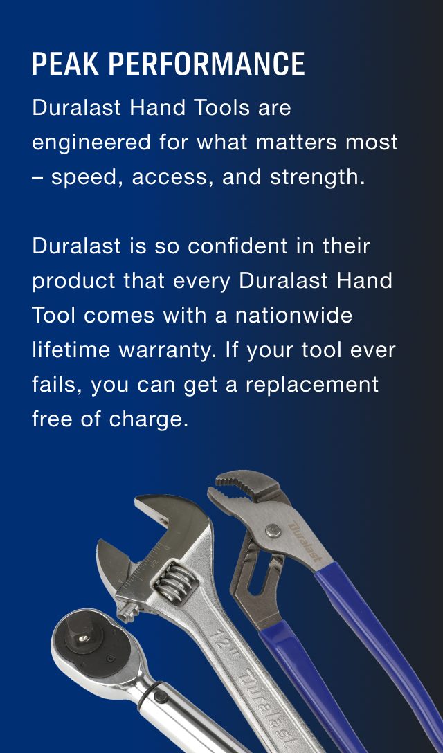 Duralast Hand Tools are engineered for what matters most – speed, access, and strength. Duralast is so confident in their product that every Duralast Hand Tool comes with a nationwide lifetime warranty. If your tool ever fails, you can get a replacement free of charge.