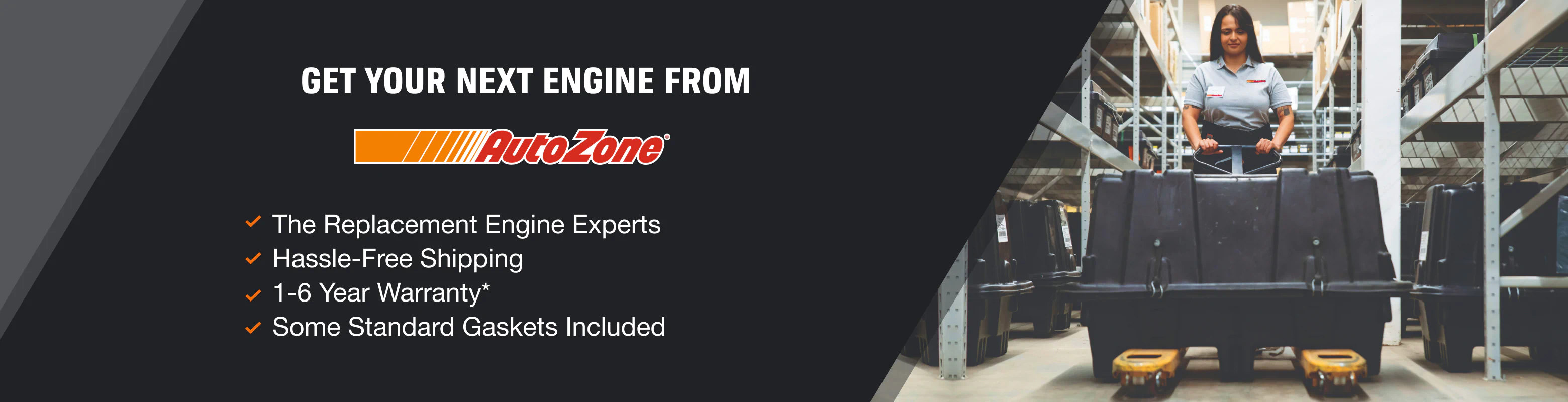 Get Your next engine from AutoZone. The Remanufactured Engine Experts,
Hassle-Free Shipping,
1-6 Year Warranty*, and
Comes With Necessary Gaskets