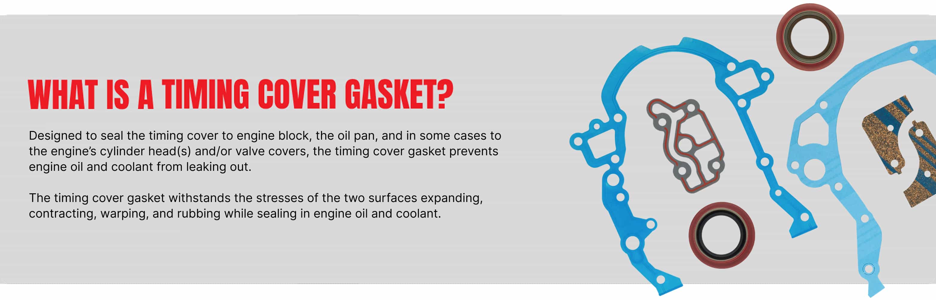 What is a timing cover gasket? Designed to seal the timing cover to engine block, the oil pan, and in some cases to the engine’s cylinder head(s) and/or valve covers, the timing cover gasket prevents engine oil and coolant from leaking out. The timing cover gasket withstands the stresses of the two surfaces expanding, contracting, warping, and rubbing while sealing in engine oil and coolant