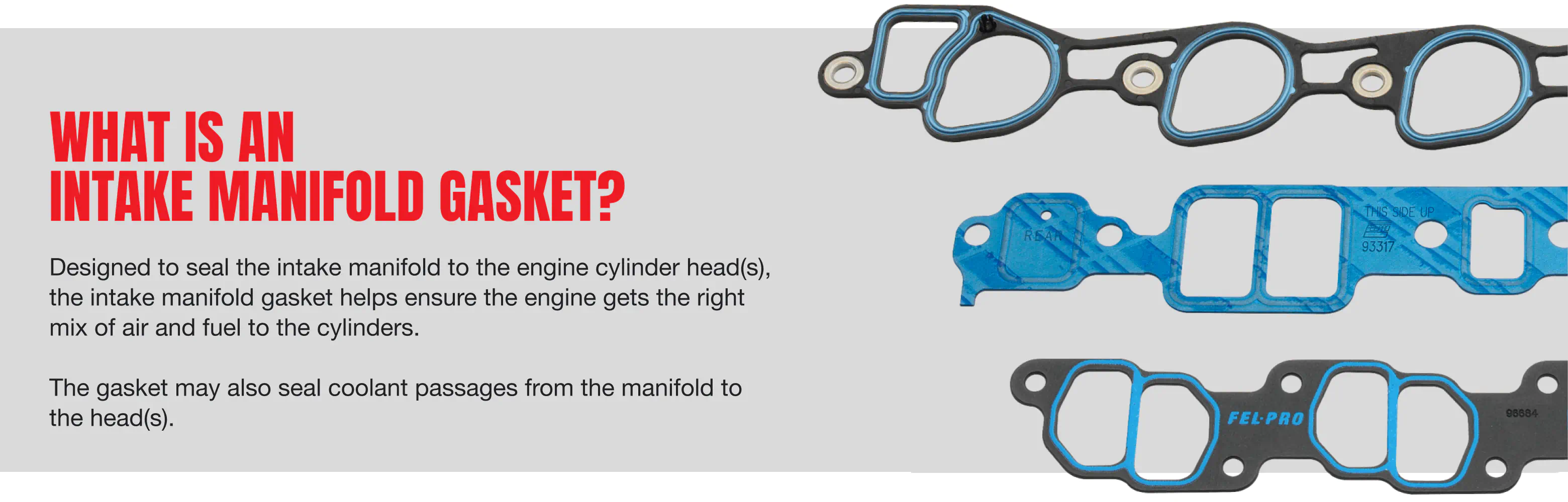 What is an Intake Manifold Gasket? - Designed to seal the intake manifold to the engine cylinder head(s), the intake manifold gasket helps ensure the engine gets the right mix of air and fuel to the cylinders. The gasket may also seal coolant passages from the manifold to the head(s)