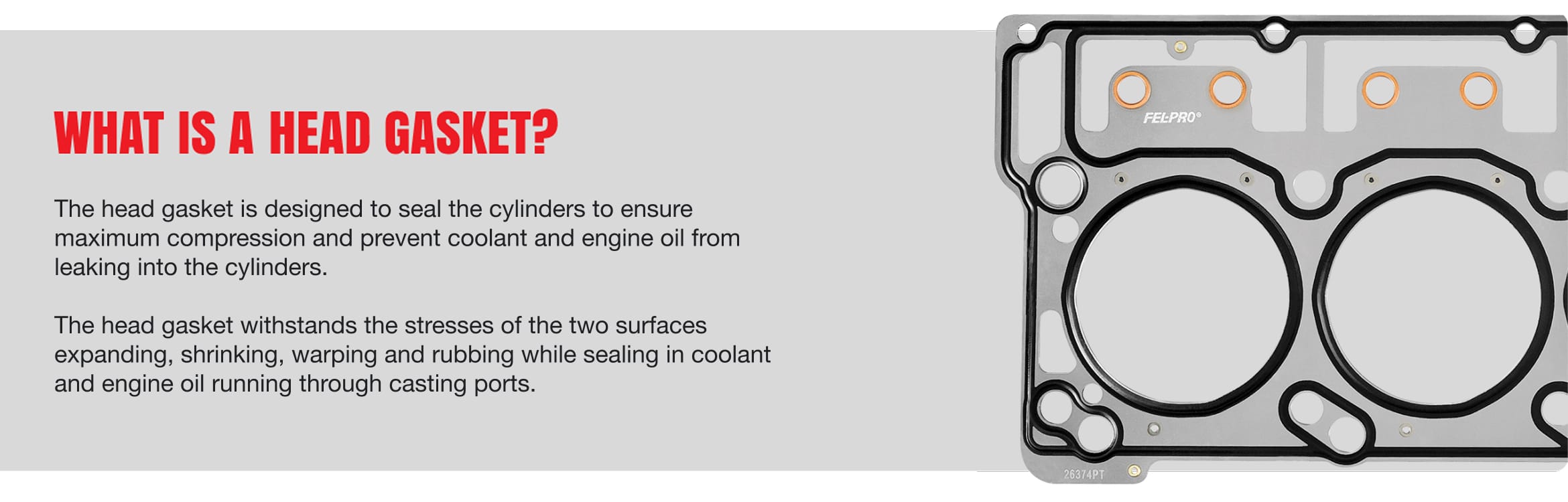 What is a head gasket? - The head gasket is designed to seal the cylinders to ensure maximum compression and prevent coolant and engine oil from leaking into the cylinders. The head gasket withstands the stresses of the two surfaces expanding, shrinking, warping and rubbing while sealing in coolant and engine oil running through casting ports