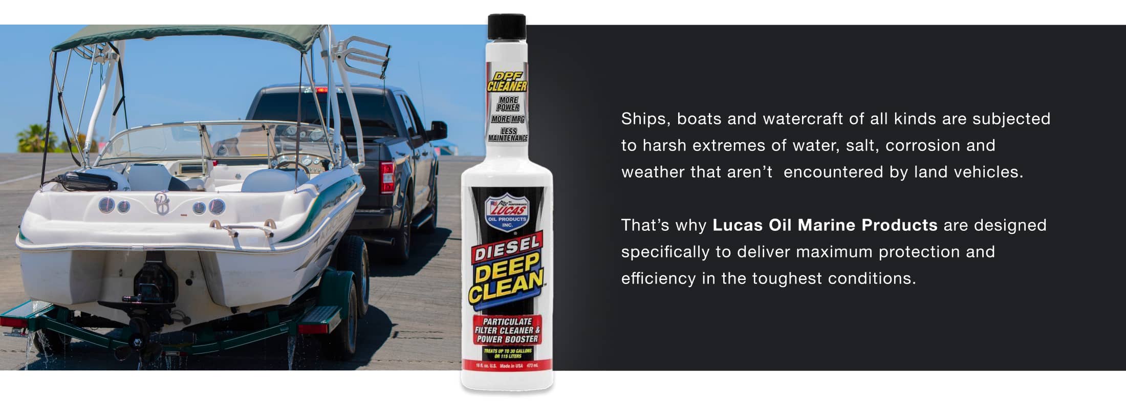 Ships, boats and watercraft of all kinds are subjected to harsh extremes of water, salt, corrosion and weather that aren’t encountered by land vehicles. That’s why Lucas Oil Marine Products are designed specifically to deliver maximum protection and efficiency in the toughest conditions.