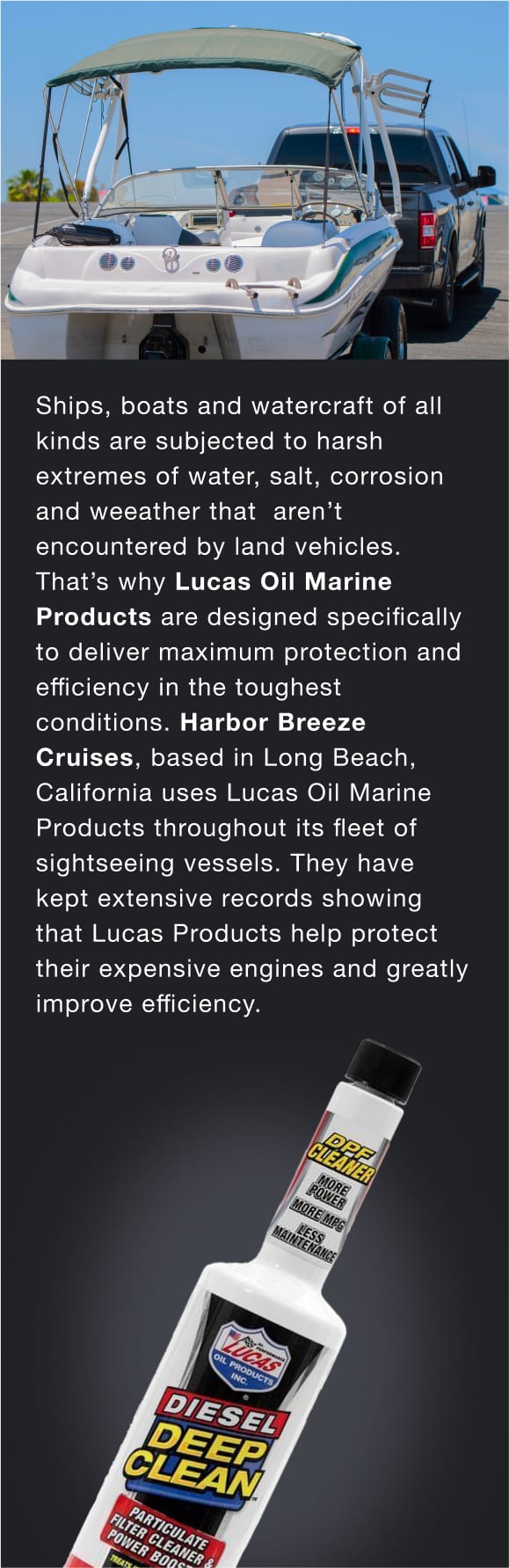 Ships, boats and watercraft of all kinds are subjected to harsh extremes of water, salt, corrosion and weather that aren’t encountered by land vehicles. That’s why Lucas Oil Marine Products are designed specifically to deliver maximum protection and efficiency in the toughest conditions.