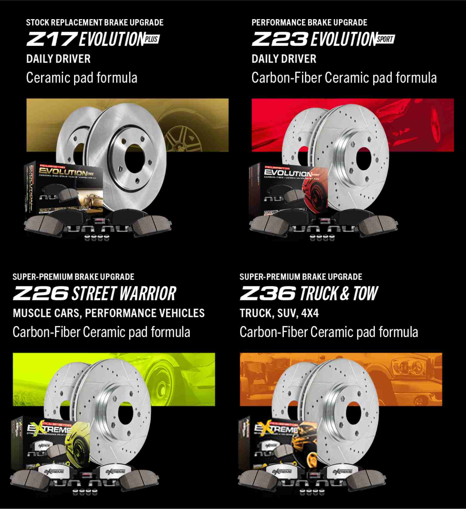 Stock Replacement Brake Upgrade Z17 Evolution Plus, daily driver, ceramic pad formula. Performance Brake Upgrade Z23 Evolution Sport, daily driver, carbon-fiber ceramic pad formula. Super-Premium Brake Upgrade Z26 Street Warrior, muscle cars, performance vehicles, carbon-fiber ceramic pad formula. Super-Premium Brake Upgrade, Z36 Truck and Tow, Truck, SUV, 4x4, carbon-fiber ceramic pad formula