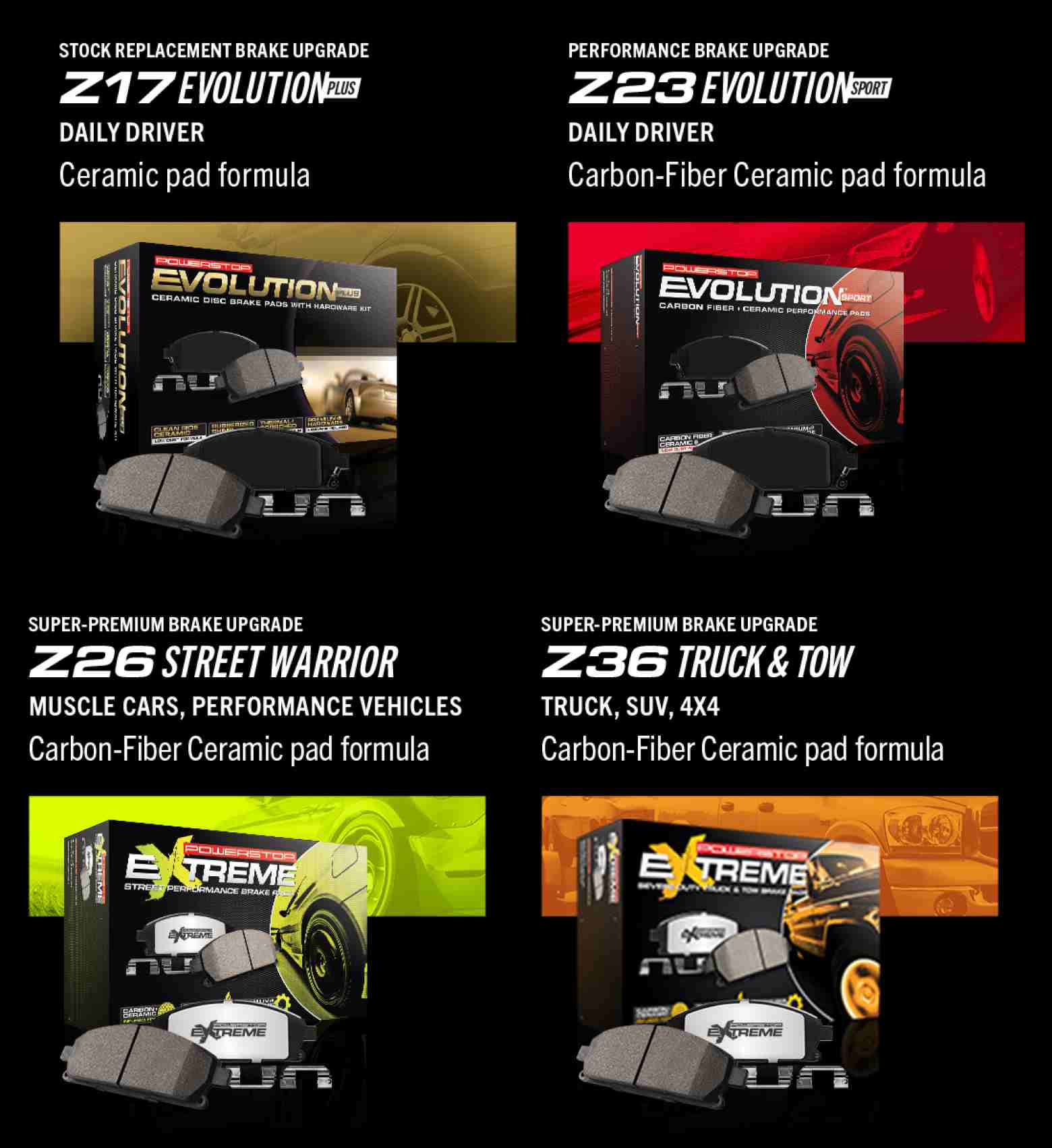 Stock Replacement Brake Upgrade Z17 Evolution Plus, daily driver, ceramic pad formula. Performance Brake Upgrade Z23 Evolution Sport, daily driver, carbon-fiber ceramic pad formula. Super-Premium Brake Upgrade Z26 Street Warrior, muscle cars, performance vehicles, carbon-fiber ceramic pad formula. Super-Premium Brake Upgrade, Z36 Truck and Tow, Truck, SUV, 4x4, carbon-fiber ceramic pad formula