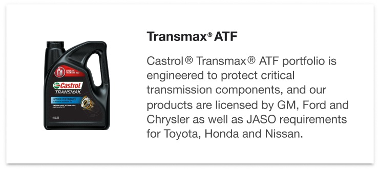 Transmax® ATF - Castrol® Transmax® ATF portfolio is engineered to protect critical transmission components, and our products are licensed by GM, Ford and Chrysler as well as JASO requirements for Toyota, Honda and Nissan.
