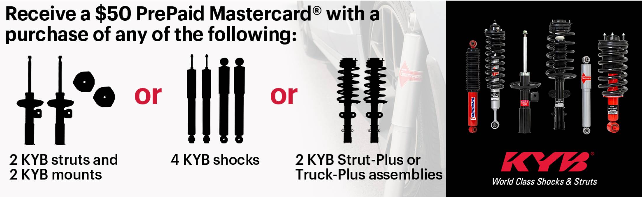 Receive a $50 PrePaid Mastercard® with a purchase of any of the following: 2 KYB struts and 2 KYB mounts OR 4 KYB shocks OR 2 KYB Strut Plus or Truck-Plus assemblies
