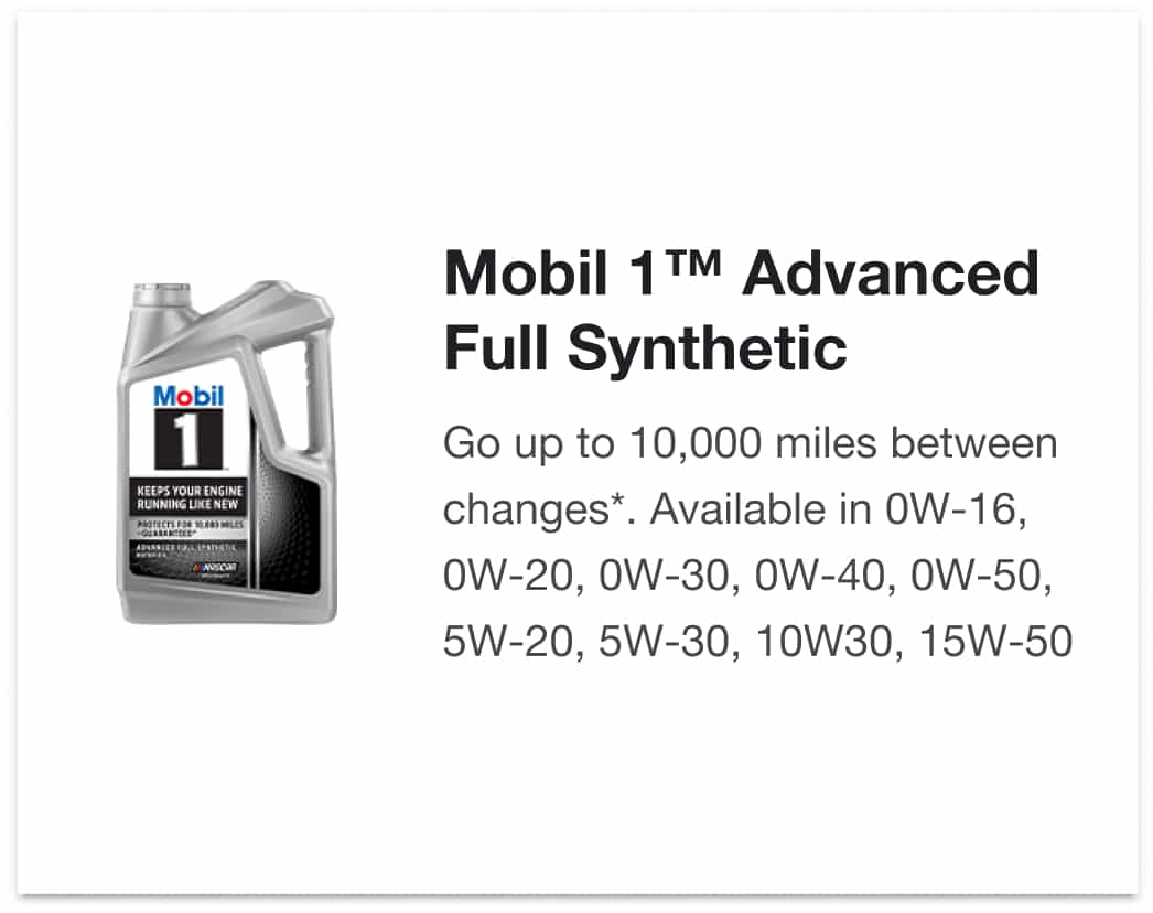 Mobil 1™ Advanced Full Synthetic - Go up to 10,000 miles between changes*. Available in 0W-16, 0W-20, 0W-30, 0W-40, 0W-50, 5W-20, 5W-30, 10W30, 15W-50