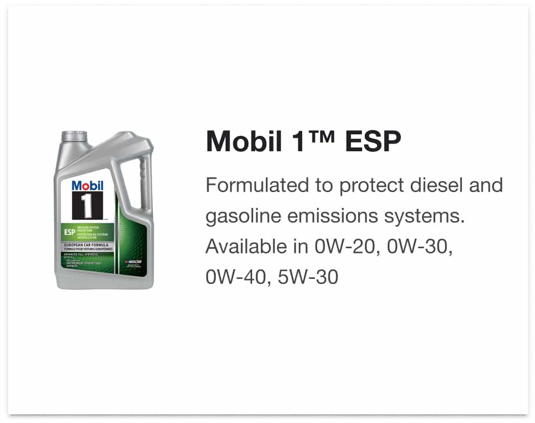 Mobil 1™ ESP - Formulated to protect diesel and gasoline emissions systems. Available in 0W-20, 0W-30, 0W-40, 5W-30