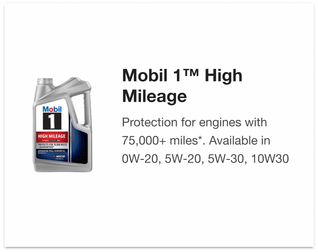 Mobil 1™ High Mileage - Protection for engines with 75,000+ miles*. Available in 0W-20, 5W-20, 5W-30, 10W30