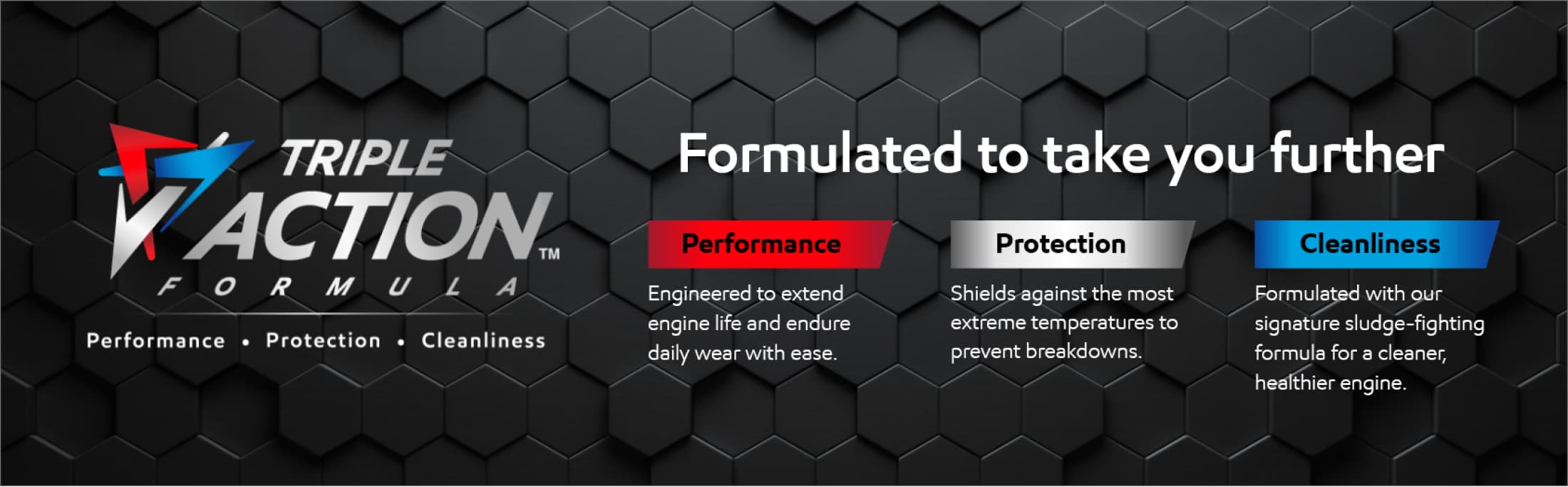 Triple Action Formula - Formulated to take you further. Performance - Engineered to extend life and endure daily wear with ease. Protection - Shields against the most extreme temperatures to prevent breakdowns. Cleanliness - Formulated with our signature sludge-fighting formula for a cleaner, healthier engine.