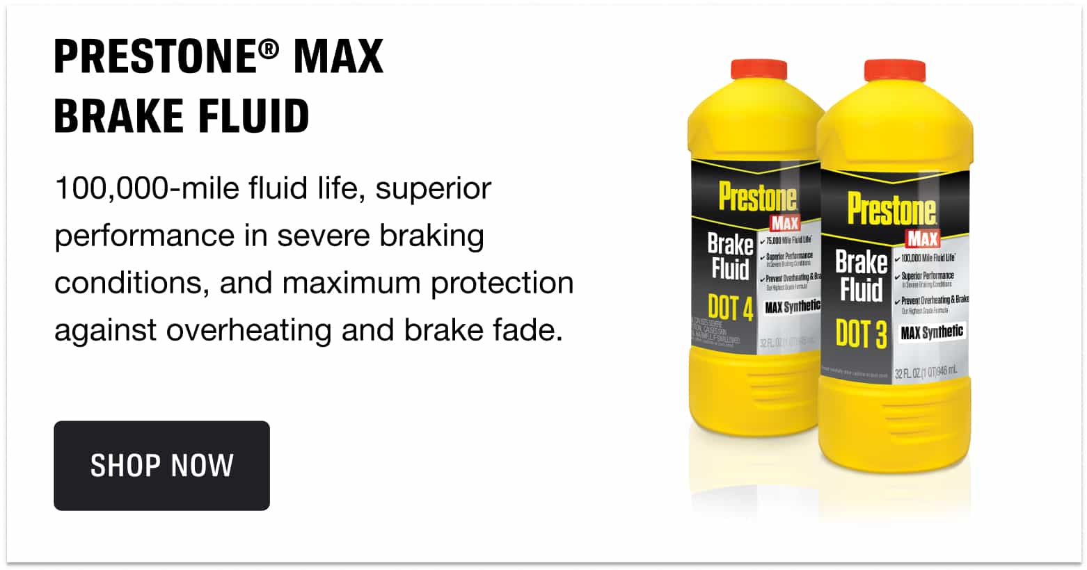 Prestone® Max BRAKE FLUID - 100,000-mile fluid life, superior performance in severe braking conditions, and maximum protection against overheating and brake fade