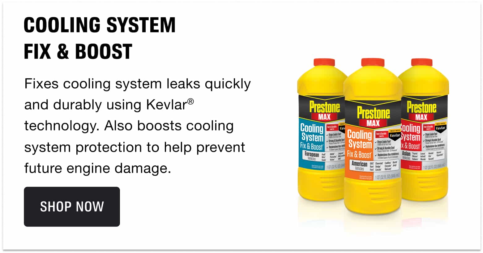 COOLING SYSTEM FIX & BOOST - Fixes cooling system leaks quickly and durably using Kevlar® technology. Also boosts cooling system protection to help prevent future engine damage