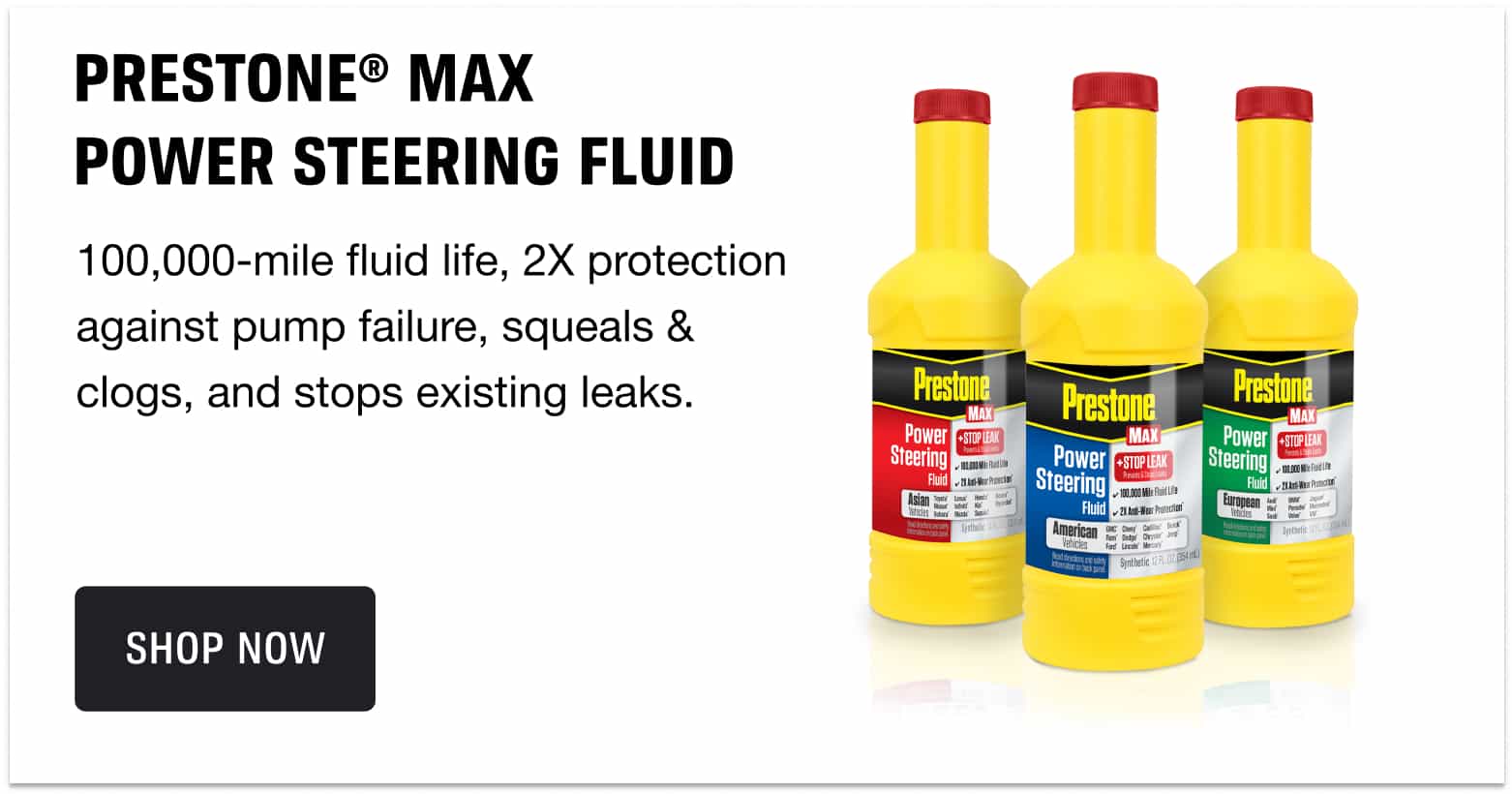 Prestone® Max POWER STEERING FLUID - 100,000-mile fluid life, 2X protection against pump failure, squeals & clogs, and stops existing leaks