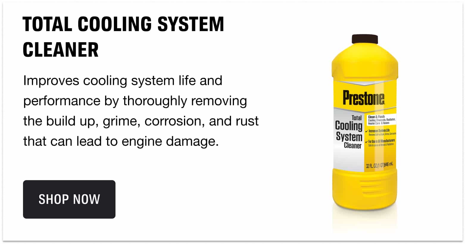 TOTAL COOLING SYSTEM CLEANER - Improves cooling system life and performance by thoroughly removing the build up, grime, corrosion, and rust that can lead to engine damage