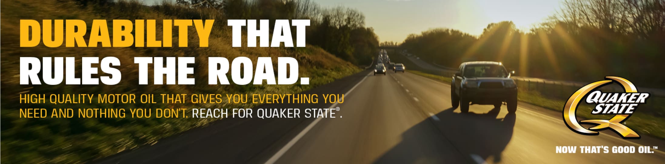 Quaker State - Durability that rules the road. High quality motor oil that gives you everything you need and nothing you don't. Reach for Quaker State®.