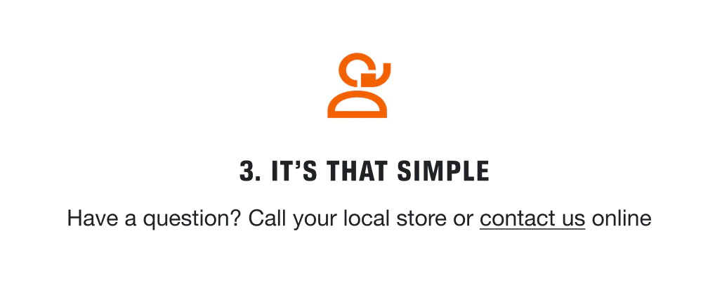 3. IT'S THAT SIMPLE Have a question? Call your local store or contact us online.