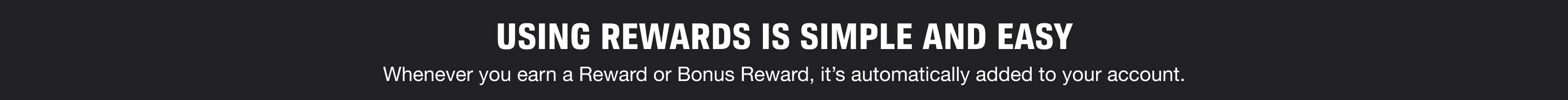 Using Rewards is Simple and Easy - Whenever you earn a Reward or Bonus Reward, it’s automatically added to your account